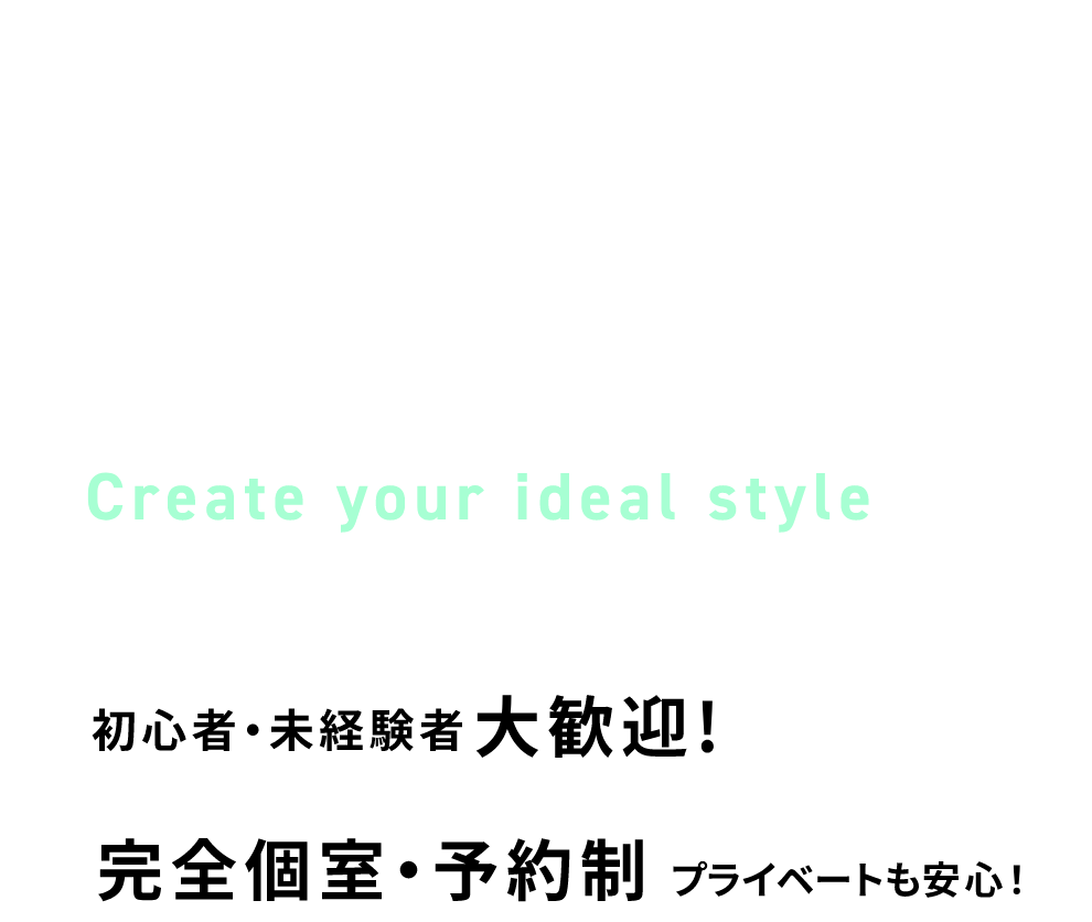 あなたの”理想のスタイル”をここから。Create your ideal style.初心者・未経験者、大歓迎!完全個室・予約制でプライベートも安心!